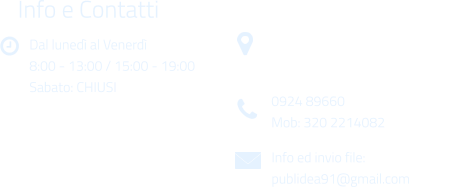 Dal luned al Venerd 8:00 - 13:00 / 15:00 - 19:00 Sabato: CHIUSI Info e Contatti  Via Gen. Armando Diaz n. 51/A 91022 Castelvetrano (TP) 0924 89660 Mob: 320 2214082 Info ed invio file: publidea91@gmail.com