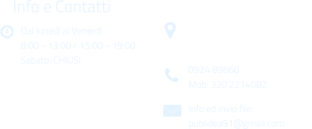 Dal luned al Venerd 8:00 - 13:00 / 15:00 - 19:00 Sabato: CHIUSI Info e Contatti  Via Gen. Armando Diaz n. 51/A 91022 Castelvetrano (TP) 0924 89660 Mob: 320 2214082 Info ed invio file: publidea91@gmail.com