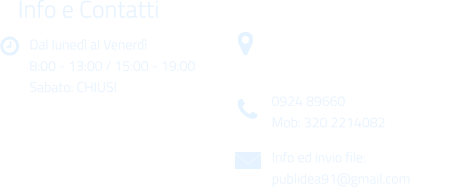 Dal luned al Venerd 8:00 - 13:00 / 15:00 - 19:00 Sabato: CHIUSI Info e Contatti  Via Gen. Armando Diaz n. 51/A 91022 Castelvetrano (TP) 0924 89660 Mob: 320 2214082 Info ed invio file: publidea91@gmail.com