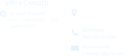 Dal luned al Venerd 8:00 - 13:00 / 15:00 - 19:00 Sabato: CHIUSI Info e Contatti  Via Gen. Armando Diaz n. 51/A 91022 Castelvetrano (TP) 0924 89660 Mob: 320 2214082 Info ed invio file: publidea91@gmail.com