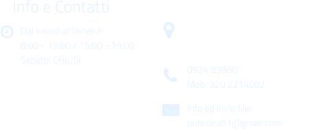 Dal luned al Venerd 8:00 - 13:00 / 15:00 - 19:00 Sabato: CHIUSI Info e Contatti  Via Gen. Armando Diaz n. 51/A 91022 Castelvetrano (TP) 0924 89660 Mob: 320 2214082 Info ed invio file: publidea91@gmail.com