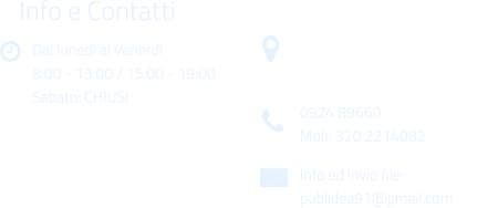 Dal luned al Venerd 8:00 - 13:00 / 15:00 - 19:00 Sabato: CHIUSI Info e Contatti  Via Gen. Armando Diaz n. 51/A 91022 Castelvetrano (TP) 0924 89660 Mob: 320 2214082 Info ed invio file: publidea91@gmail.com
