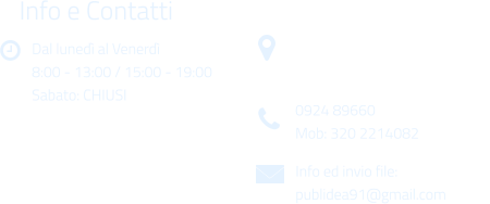 Dal luned al Venerd 8:00 - 13:00 / 15:00 - 19:00 Sabato: CHIUSI Info e Contatti  Via Gen. Armando Diaz n. 51/A 91022 Castelvetrano (TP) 0924 89660 Mob: 320 2214082 Info ed invio file: publidea91@gmail.com