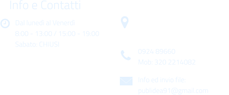 Dal luned al Venerd 8:00 - 13:00 / 15:00 - 19:00 Sabato: CHIUSI Info e Contatti  Via Gen. Armando Diaz n. 51/A 91022 Castelvetrano (TP) 0924 89660 Mob: 320 2214082 Info ed invio file: publidea91@gmail.com