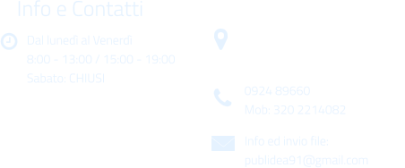 Dal luned al Venerd 8:00 - 13:00 / 15:00 - 19:00 Sabato: CHIUSI Info e Contatti  Via Gen. Armando Diaz n. 51/A 91022 Castelvetrano (TP) 0924 89660 Mob: 320 2214082 Info ed invio file: publidea91@gmail.com